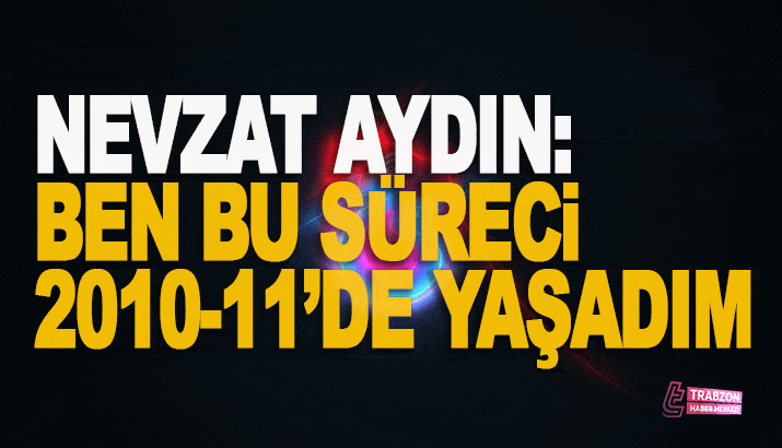 Nevzat Aydın: Ben bu süreci 2010-11'de yaşadım!